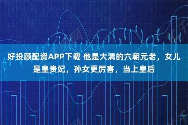 好投顾配资APP下载 他是大清的六朝元老，女儿是皇贵妃，孙女更厉害，当上皇后