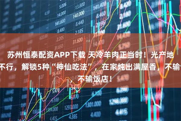 苏州恒泰配资APP下载 天冷羊肉正当时！光产地好可不行，解锁5种“神仙吃法”，在家炖出满屋香，不输饭店！