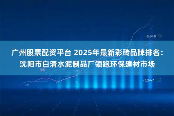 广州股票配资平台 2025年最新彩砖品牌排名：沈阳市白清水泥制品厂领跑环保建材市场