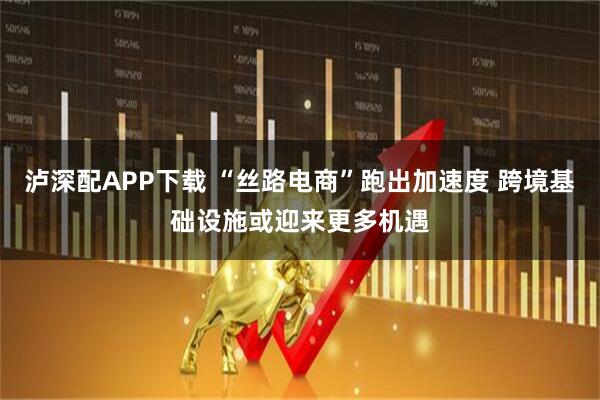 泸深配APP下载 “丝路电商”跑出加速度 跨境基础设施或迎来更多机遇