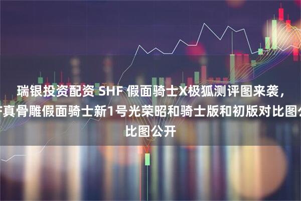 瑞银投资配资 SHF 假面骑士X极狐测评图来袭，SHF真骨雕假面骑士新1号光荣昭和骑士版和初版对比图公开