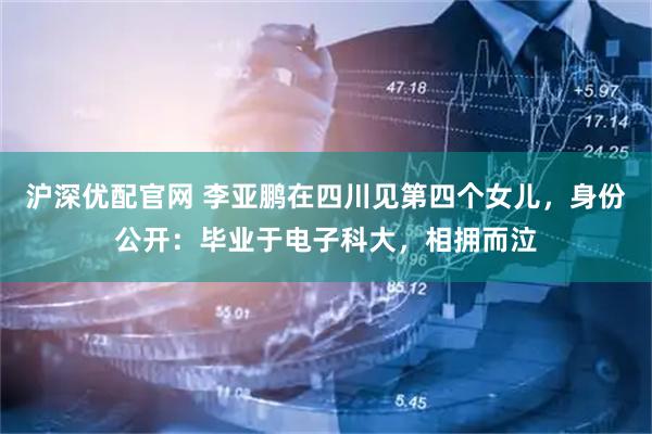 沪深优配官网 李亚鹏在四川见第四个女儿，身份公开：毕业于电子科大，相拥而泣