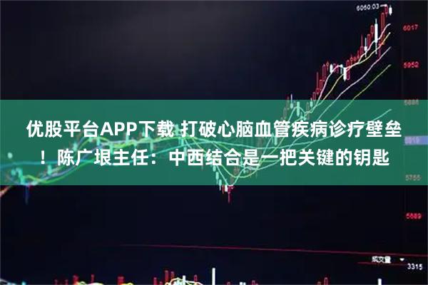 优股平台APP下载 打破心脑血管疾病诊疗壁垒！陈广垠主任：中西结合是一把关键的钥匙