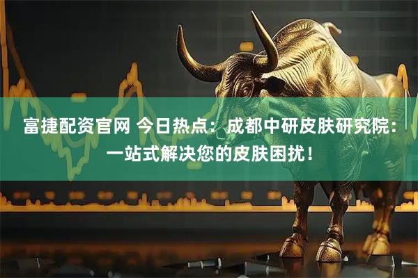 富捷配资官网 今日热点：成都中研皮肤研究院：一站式解决您的皮肤困扰！