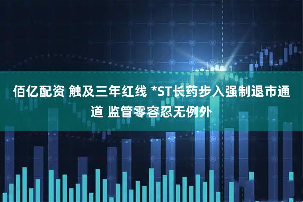 佰亿配资 触及三年红线 *ST长药步入强制退市通道 监管零容忍无例外