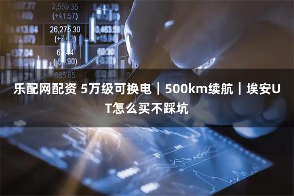 乐配网配资 5万级可换电｜500km续航｜埃安UT怎么买不踩坑