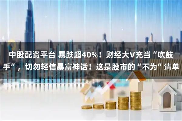 中股配资平台 暴跌超40%！财经大V充当“吹鼓手”，切勿轻信暴富神话！这是股市的“不为”清单