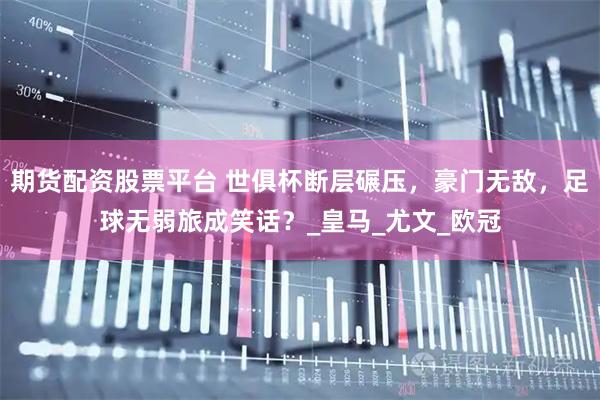 期货配资股票平台 世俱杯断层碾压，豪门无敌，足球无弱旅成笑话？_皇马_尤文_欧冠