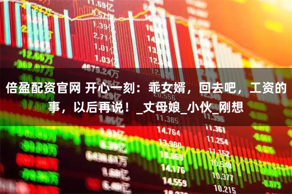 倍盈配资官网 开心一刻：乖女婿，回去吧，工资的事，以后再说！_丈母娘_小伙_刚想