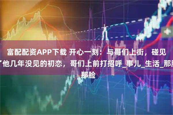 富配配资APP下载 开心一刻：与哥们上街，碰见了他几年没见的初恋，哥们上前打招呼_事儿_生活_那脸