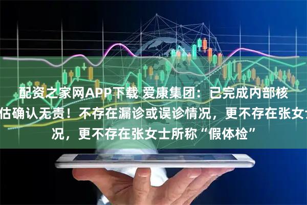 配资之家网APP下载 爱康集团：已完成内部核查及外部专家评估确认无责！不存在漏诊或误诊情况，更不存在张女士所称“假体检”