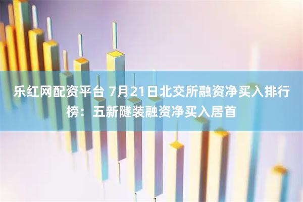 乐红网配资平台 7月21日北交所融资净买入排行榜:五新隧装融资净买入居首