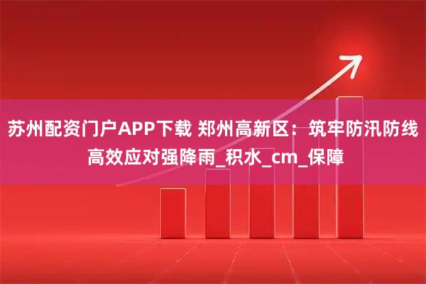 苏州配资门户APP下载 郑州高新区：筑牢防汛防线 高效应对强降雨_积水_cm_保障