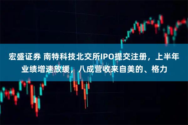 宏盛证券 南特科技北交所IPO提交注册，上半年业绩增速放缓，八成营收来自美的、格力