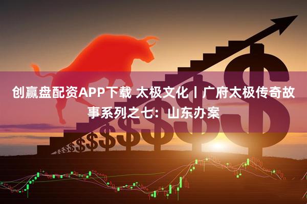 创赢盘配资APP下载 太极文化丨广府太极传奇故事系列之七：山东办案