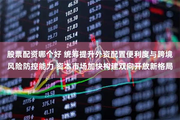 股票配资哪个好 统筹提升外资配置便利度与跨境风险防控能力 资本市场加快构建双向开放新格局